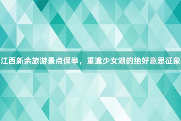 江西新余旅游景点保举，重逢少女湖的绝好意思征象