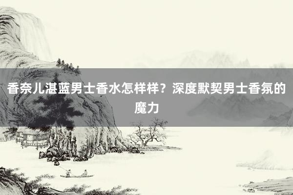 香奈儿湛蓝男士香水怎样样？深度默契男士香氛的魔力