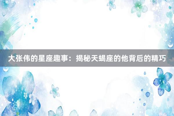 大张伟的星座趣事：揭秘天蝎座的他背后的精巧