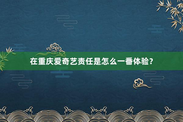 在重庆爱奇艺责任是怎么一番体验？