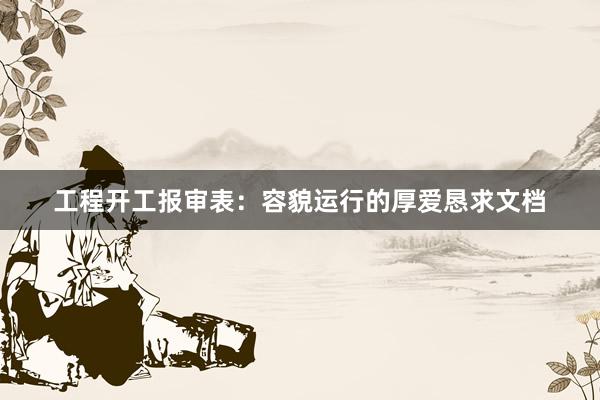 工程开工报审表：容貌运行的厚爱恳求文档