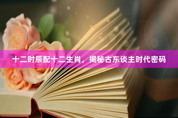 十二时辰配十二生肖，揭秘古东谈主时代密码