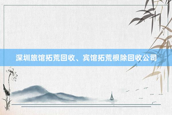 深圳旅馆拓荒回收、宾馆拓荒根除回收公司