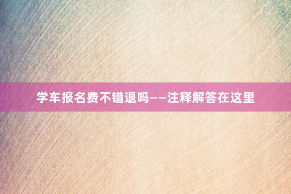 学车报名费不错退吗——注释解答在这里